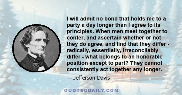 I will admit no bond that holds me to a party a day longer than I agree to its principles. When men meet together to confer, and ascertain whether or not they do agree, and find that they differ - radically,