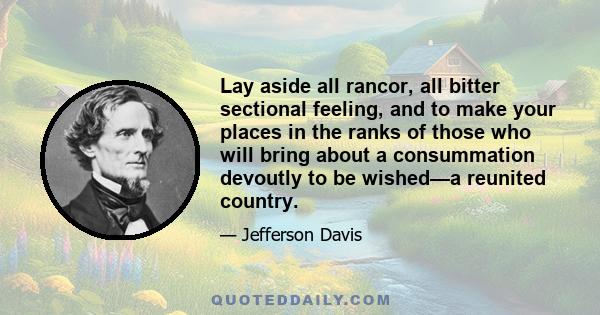 Lay aside all rancor, all bitter sectional feeling, and to make your places in the ranks of those who will bring about a consummation devoutly to be wished—a reunited country.