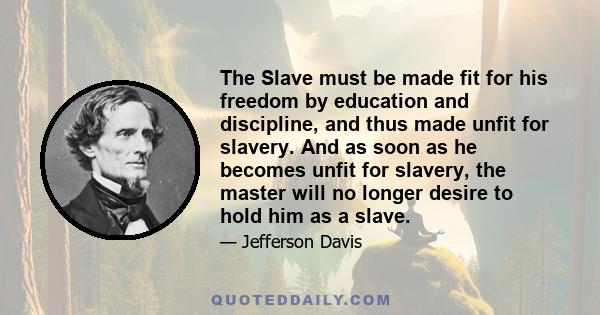 The Slave must be made fit for his freedom by education and discipline, and thus made unfit for slavery. And as soon as he becomes unfit for slavery, the master will no longer desire to hold him as a slave.