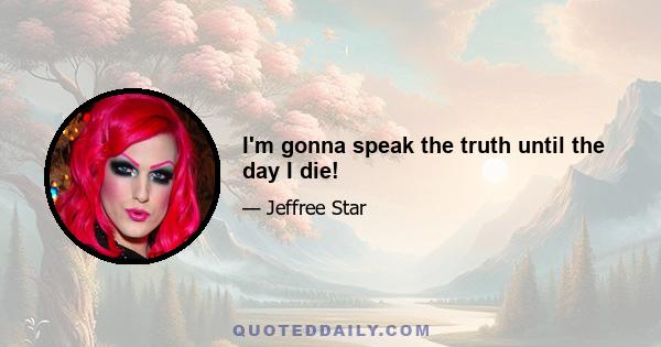 I'm gonna speak the truth until the day I die!