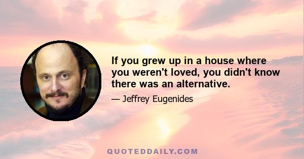 If you grew up in a house where you weren't loved, you didn't know there was an alternative.