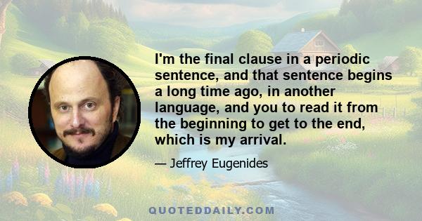 I'm the final clause in a periodic sentence, and that sentence begins a long time ago, in another language, and you to read it from the beginning to get to the end, which is my arrival.