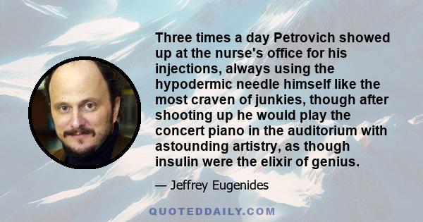 Three times a day Petrovich showed up at the nurse's office for his injections, always using the hypodermic needle himself like the most craven of junkies, though after shooting up he would play the concert piano in the 