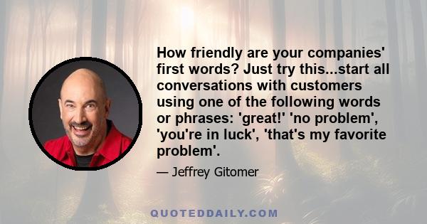 How friendly are your companies' first words? Just try this...start all conversations with customers using one of the following words or phrases: 'great!' 'no problem', 'you're in luck', 'that's my favorite problem'.