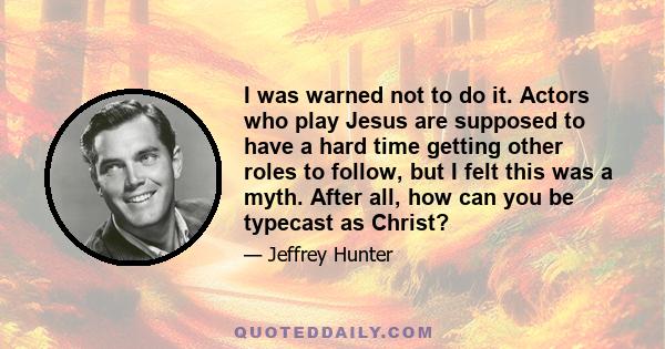 I was warned not to do it. Actors who play Jesus are supposed to have a hard time getting other roles to follow, but I felt this was a myth. After all, how can you be typecast as Christ?