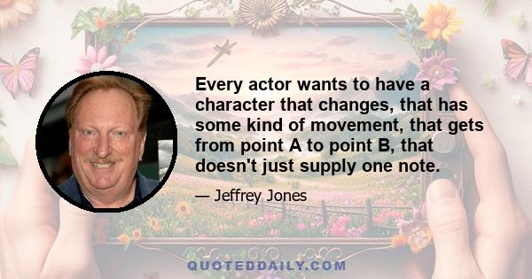 Every actor wants to have a character that changes, that has some kind of movement, that gets from point A to point B, that doesn't just supply one note.