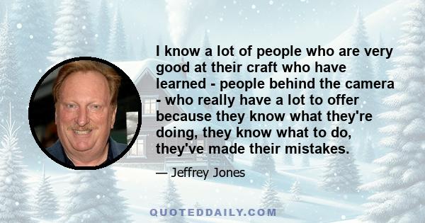 I know a lot of people who are very good at their craft who have learned - people behind the camera - who really have a lot to offer because they know what they're doing, they know what to do, they've made their