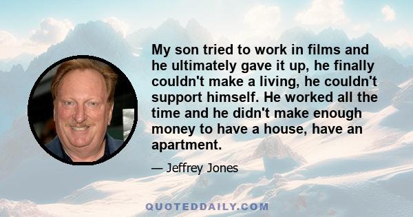 My son tried to work in films and he ultimately gave it up, he finally couldn't make a living, he couldn't support himself. He worked all the time and he didn't make enough money to have a house, have an apartment.