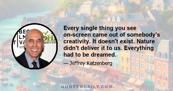 Every single thing you see on-screen came out of somebody's creativity. It doesn't exist. Nature didn't deliver it to us. Everything had to be dreamed.