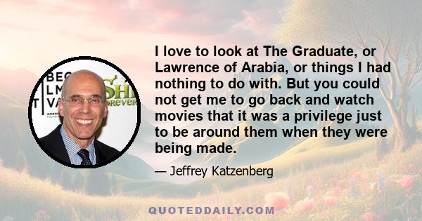 I love to look at The Graduate, or Lawrence of Arabia, or things I had nothing to do with. But you could not get me to go back and watch movies that it was a privilege just to be around them when they were being made.