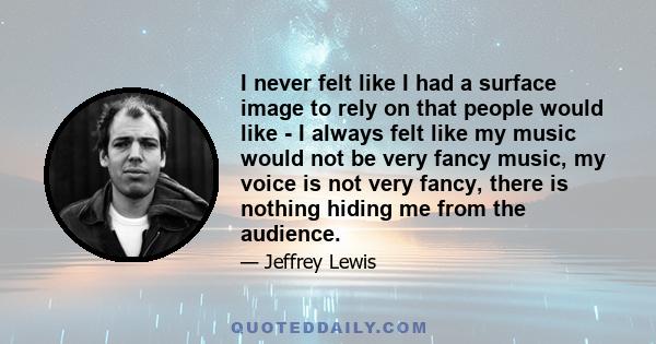I never felt like I had a surface image to rely on that people would like - I always felt like my music would not be very fancy music, my voice is not very fancy, there is nothing hiding me from the audience.