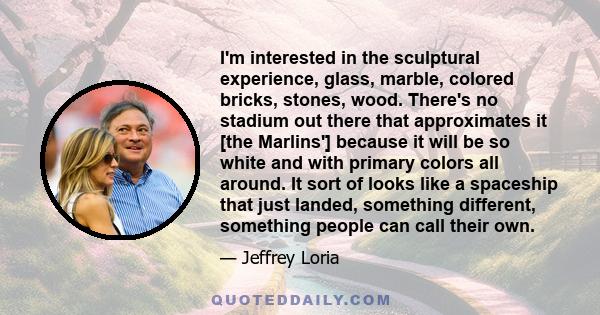 I'm interested in the sculptural experience, glass, marble, colored bricks, stones, wood. There's no stadium out there that approximates it [the Marlins'] because it will be so white and with primary colors all around.