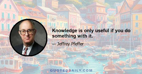 Knowledge is only useful if you do something with it.