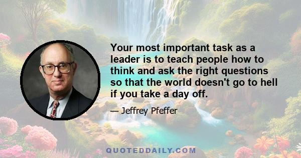 Your most important task as a leader is to teach people how to think and ask the right questions so that the world doesn't go to hell if you take a day off.