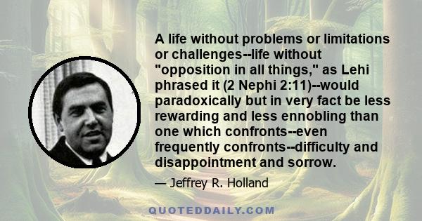 A life without problems or limitations or challenges--life without opposition in all things, as Lehi phrased it (2 Nephi 2:11)--would paradoxically but in very fact be less rewarding and less ennobling than one which