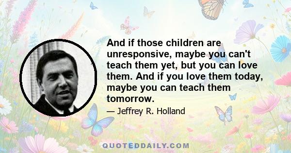 And if those children are unresponsive, maybe you can't teach them yet, but you can love them. And if you love them today, maybe you can teach them tomorrow.