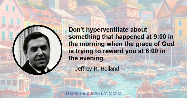 Don't hyperventilate about something that happened at 9:00 in the morning when the grace of God is trying to reward you at 6:00 in the evening.