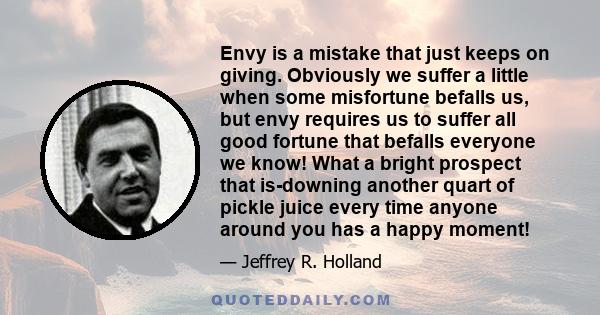 Envy is a mistake that just keeps on giving. Obviously we suffer a little when some misfortune befalls us, but envy requires us to suffer all good fortune that befalls everyone we know! What a bright prospect that