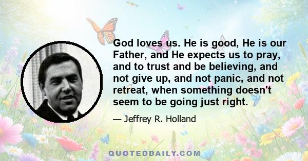 God loves us. He is good, He is our Father, and He expects us to pray, and to trust and be believing, and not give up, and not panic, and not retreat, when something doesn't seem to be going just right.