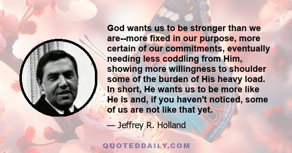 God wants us to be stronger than we are--more fixed in our purpose, more certain of our commitments, eventually needing less coddling from Him, showing more willingness to shoulder some of the burden of His heavy load.