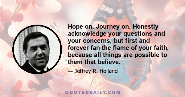 Hope on. Journey on. Honestly acknowledge your questions and your concerns, but first and forever fan the flame of your faith, because all things are possible to them that believe.