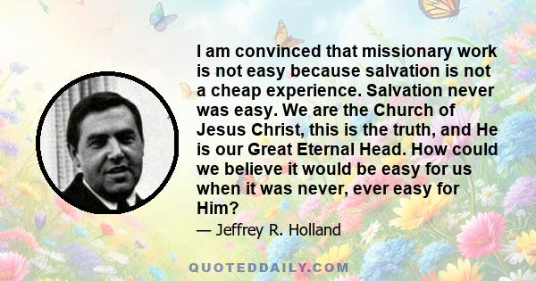 I am convinced that missionary work is not easy because salvation is not a cheap experience. Salvation never was easy. We are the Church of Jesus Christ, this is the truth, and He is our Great Eternal Head. How could we 