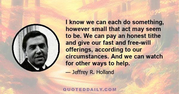 I know we can each do something, however small that act may seem to be. We can pay an honest tithe and give our fast and free-will offerings, according to our circumstances. And we can watch for other ways to help.