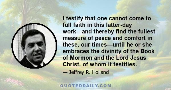 I testify that one cannot come to full faith in this latter-day work—and thereby find the fullest measure of peace and comfort in these, our times—until he or she embraces the divinity of the Book of Mormon and the Lord 