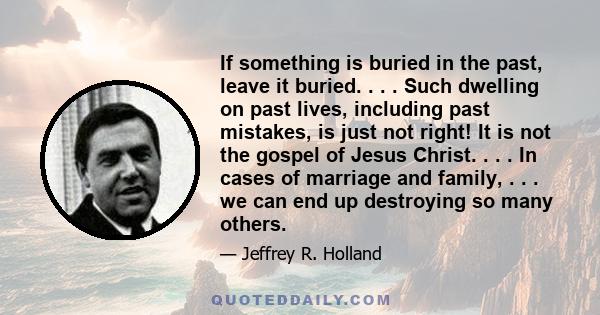 If something is buried in the past, leave it buried. . . . Such dwelling on past lives, including past mistakes, is just not right! It is not the gospel of Jesus Christ. . . . In cases of marriage and family, . . . we