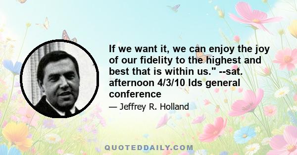 If we want it, we can enjoy the joy of our fidelity to the highest and best that is within us. --sat. afternoon 4/3/10 lds general conference