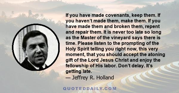 If you have made covenants, keep them. If you haven’t made them, make them. If you have made them and broken them, repent and repair them. It is never too late so long as the Master of the vineyard says there is time.