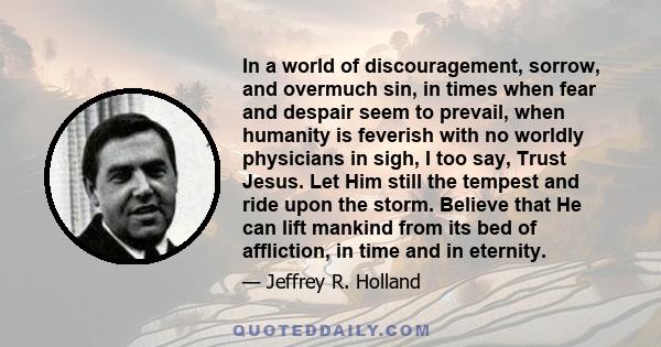 In a world of discouragement, sorrow, and overmuch sin, in times when fear and despair seem to prevail, when humanity is feverish with no worldly physicians in sigh, I too say, Trust Jesus. Let Him still the tempest and 