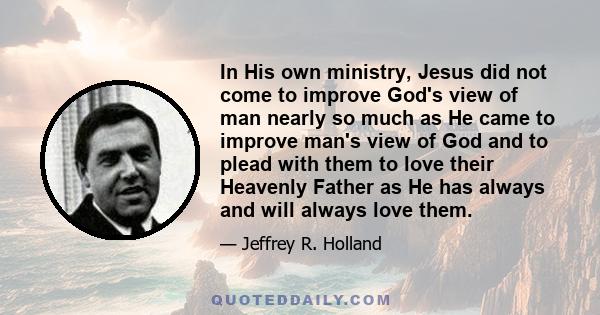 In His own ministry, Jesus did not come to improve God's view of man nearly so much as He came to improve man's view of God and to plead with them to love their Heavenly Father as He has always and will always love them.