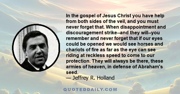 In the gospel of Jesus Christ you have help from both sides of the veil, and you must never forget that. When disappointment and discouragement strike--and they will--you remember and never forget that if our eyes could 