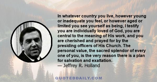 In whatever country you live, however young or inadequate you feel, or however aged or limited you see yourself as being, I testify you are individually loved of God, you are central to the meaning of His work, and you