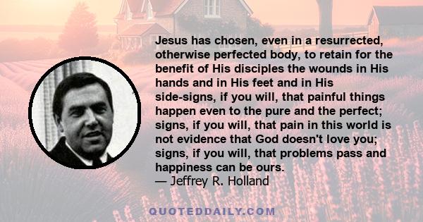 Jesus has chosen, even in a resurrected, otherwise perfected body, to retain for the benefit of His disciples the wounds in His hands and in His feet and in His side-signs, if you will, that painful things happen even