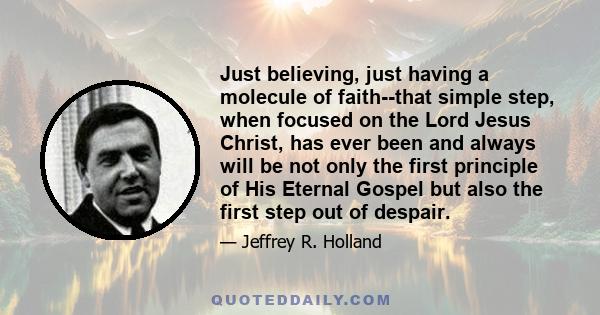 Just believing, just having a molecule of faith--that simple step, when focused on the Lord Jesus Christ, has ever been and always will be not only the first principle of His Eternal Gospel but also the first step out