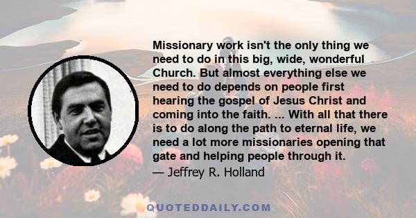 Missionary work isn't the only thing we need to do in this big, wide, wonderful Church. But almost everything else we need to do depends on people first hearing the gospel of Jesus Christ and coming into the faith. ...