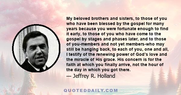 My beloved brothers and sisters, to those of you who have been blessed by the gospel for many years because you were fortunate enough to find it early, to those of you who have come to the gospel by stages and phases