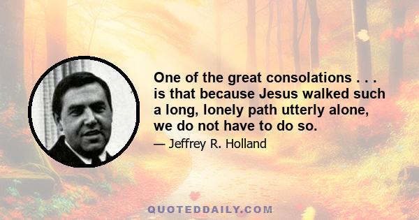 One of the great consolations . . . is that because Jesus walked such a long, lonely path utterly alone, we do not have to do so.