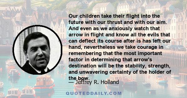 Our children take their flight into the future with our thrust and with our aim. And even as we anxiously watch that arrow in flight and know all the evils that can deflect its course after is has left our hand,