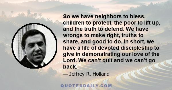 So we have neighbors to bless, children to protect, the poor to lift up, and the truth to defend. We have wrongs to make right, truths to share, and good to do. In short, we have a life of devoted discipleship to give