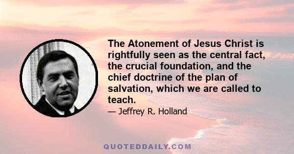 The Atonement of Jesus Christ is rightfully seen as the central fact, the crucial foundation, and the chief doctrine of the plan of salvation, which we are called to teach.