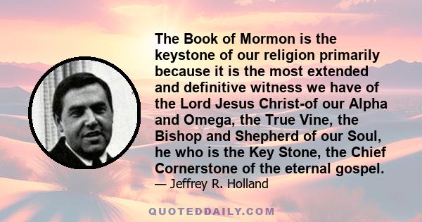 The Book of Mormon is the keystone of our religion primarily because it is the most extended and definitive witness we have of the Lord Jesus Christ-of our Alpha and Omega, the True Vine, the Bishop and Shepherd of our