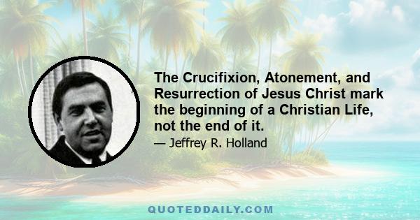 The Crucifixion, Atonement, and Resurrection of Jesus Christ mark the beginning of a Christian Life, not the end of it.