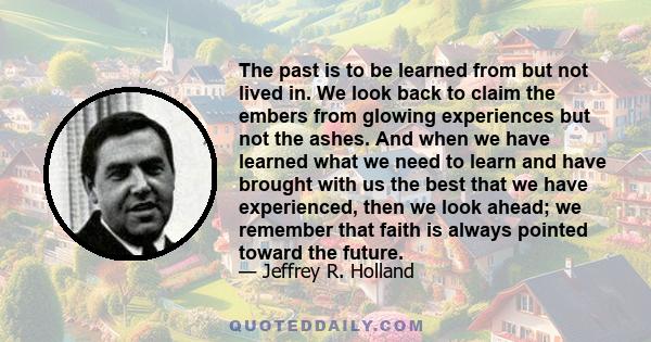 The past is to be learned from but not lived in. We look back to claim the embers from glowing experiences but not the ashes. And when we have learned what we need to learn and have brought with us the best that we have 