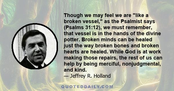 Though we may feel we are like a broken vessel, as the Psalmist says (Psalms 31:12), we must remember, that vessel is in the hands of the divine potter. Broken minds can be healed just the way broken bones and broken