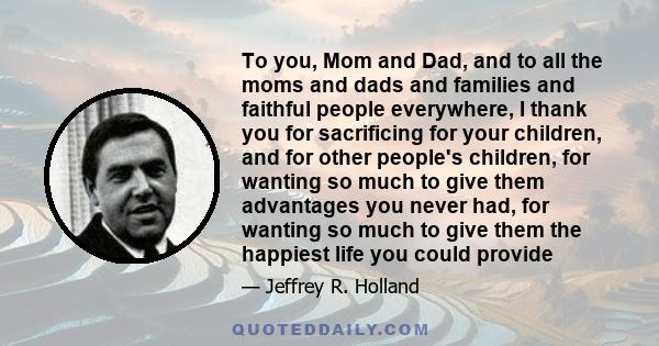 To you, Mom and Dad, and to all the moms and dads and families and faithful people everywhere, I thank you for sacrificing for your children, and for other people's children, for wanting so much to give them advantages