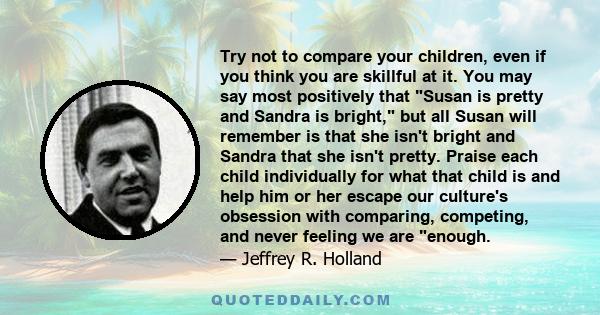 Try not to compare your children, even if you think you are skillful at it. You may say most positively that Susan is pretty and Sandra is bright, but all Susan will remember is that she isn't bright and Sandra that she 