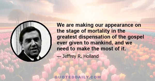 We are making our appearance on the stage of mortality in the greatest dispensation of the gospel ever given to mankind, and we need to make the most of it.